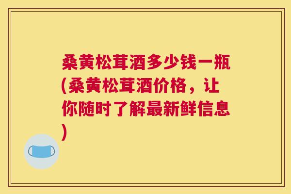 桑黄松茸酒多少钱一瓶(桑黄松茸酒价格,让你随时了解新鲜信息) 桑黄松茸酒多少钱一瓶(桑黄松茸酒价格,让你随时了解新鲜信息)