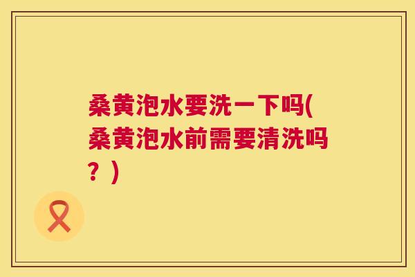 桑黄泡水要洗一下吗(桑黄泡水前需要清洗吗？)