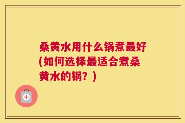 桑黄水用什么锅煮好(如何选择适合煮桑黄水的锅?) 桑黄水用什么锅煮好(如何选择适合煮桑黄水的锅?)