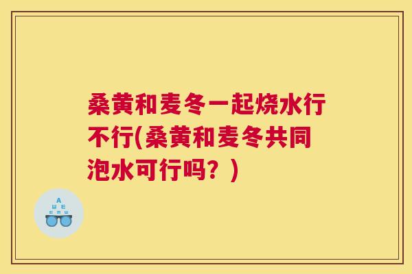 桑黄和麦冬一起烧水行不行(桑黄和麦冬共同泡水可行吗?) 桑黄和麦冬一起烧水行不行(桑黄和麦冬共同泡水可行吗?)
