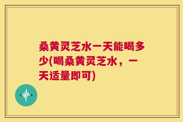 桑黄灵芝水一天能喝多少(喝桑黄灵芝水,一天适量即可) 桑黄灵芝水一天能喝多少(喝桑黄灵芝水,一天适量即可)