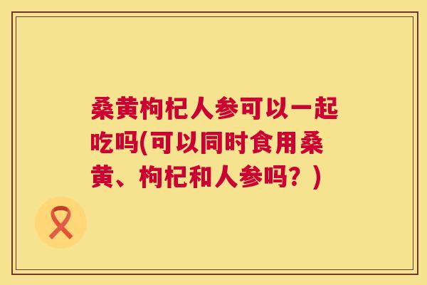 桑黄枸杞人参可以一起吃吗(可以同时食用桑黄、枸杞和人参吗？)