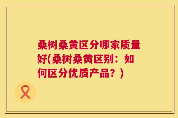 桑树桑黄区分哪家质量好(桑树桑黄区别：如何区分优质产品？)