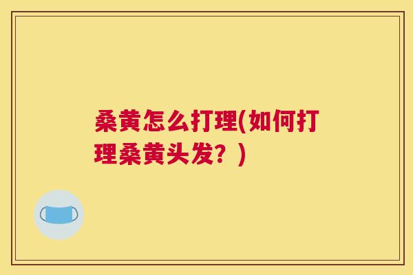 桑黄怎么打理(如何打理桑黄头发?) 桑黄怎么打理(如何打理桑黄头发?)
