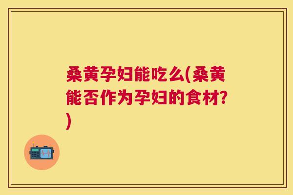 桑黄孕妇能吃么(桑黄能否作为孕妇的食材?) 桑黄孕妇能吃么(桑黄能否作为孕妇的食材?)
