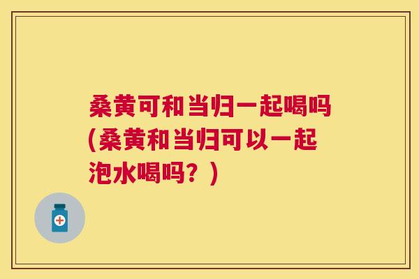 桑黄可和当归一起喝吗(桑黄和当归可以一起泡水喝吗?) 桑黄可和当归一起喝吗(桑黄和当归可以一起泡水喝吗?)