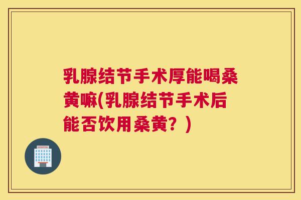 乳腺结节手术厚能喝桑黄嘛(乳腺结节手术后能否饮用桑黄?) 乳腺结节手术厚能喝桑黄嘛(乳腺结节手术后能否饮用桑黄?)