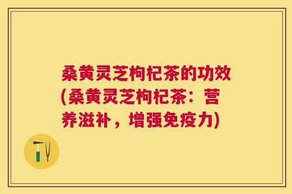 桑黄灵芝枸杞茶的功效(桑黄灵芝枸杞茶:营养滋补,增强力) 桑黄灵芝枸杞茶的功效(桑黄灵芝枸杞茶:营养滋补,增强力)
