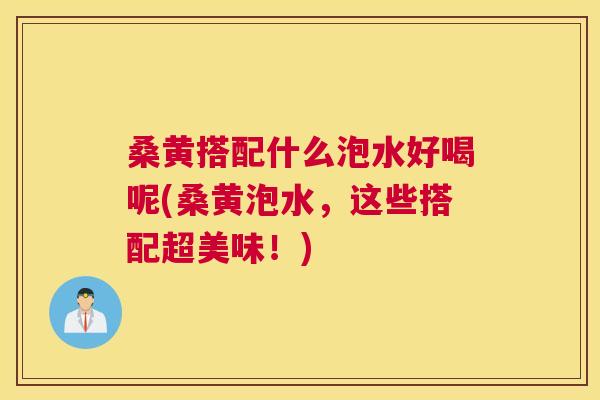 桑黄搭配什么泡水好喝呢(桑黄泡水,这些搭配超美味!) 桑黄搭配什么泡水好喝呢(桑黄泡水,这些搭配超美味!)