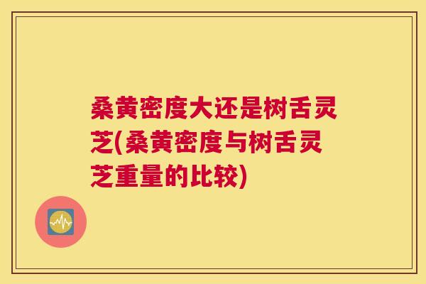 桑黄密度大还是树舌灵芝(桑黄密度与树舌灵芝重量的比较) 桑黄密度大还是树舌灵芝(桑黄密度与树舌灵芝重量的比较)