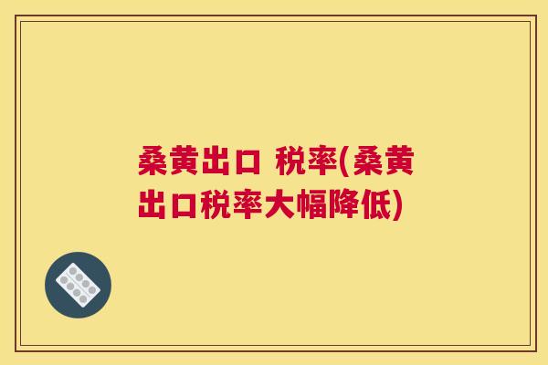 桑黄出口 税率(桑黄出口税率大幅降低) 桑黄出口 税率(桑黄出口税率大幅降低)