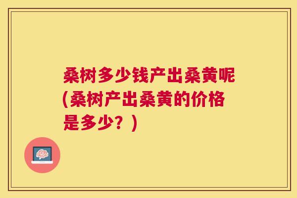 桑树多少钱产出桑黄呢(桑树产出桑黄的价格是多少?) 桑树多少钱产出桑黄呢(桑树产出桑黄的价格是多少?)