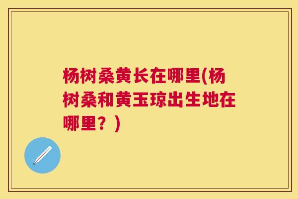 杨树桑黄长在哪里(杨树桑和黄玉琼出生地在哪里?) 杨树桑黄长在哪里(杨树桑和黄玉琼出生地在哪里?)