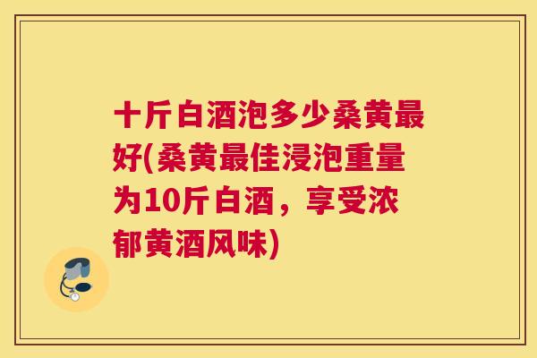 十斤白酒泡多少桑黄好(桑黄佳浸泡重量为10斤白酒,享受浓郁黄酒风味) 十斤白酒泡多少桑黄好(桑黄佳浸泡重量为10斤白酒,享受浓郁黄酒风味)