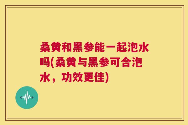 桑黄和黑参能一起泡水吗(桑黄与黑参可合泡水,功效更佳) 桑黄和黑参能一起泡水吗(桑黄与黑参可合泡水,功效更佳)