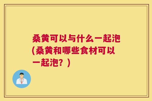 桑黄可以与什么一起泡(桑黄和哪些食材可以一起泡?) 桑黄可以与什么一起泡(桑黄和哪些食材可以一起泡?)
