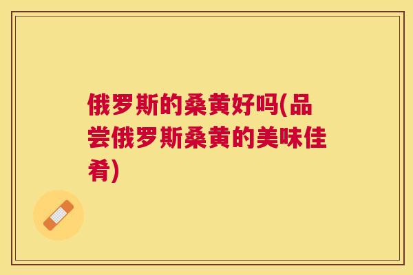俄罗斯的桑黄好吗(品尝俄罗斯桑黄的美味佳肴) 俄罗斯的桑黄好吗(品尝俄罗斯桑黄的美味佳肴)