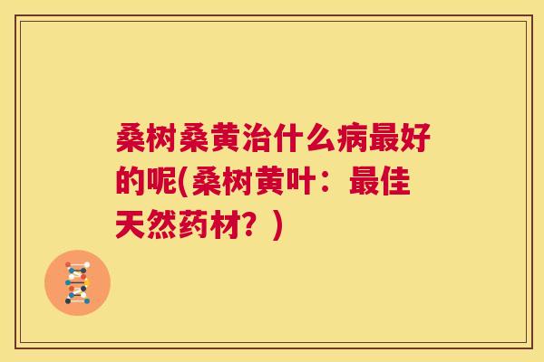 桑树桑黄什么好的呢(桑树黄叶:佳天然药材?) 桑树桑黄什么好的呢(桑树黄叶:佳天然药材?)