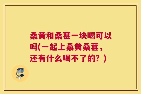 桑黄和桑葚一块喝可以吗(一起上桑黄桑葚,还有什么喝不了的?) 桑黄和桑葚一块喝可以吗(一起上桑黄桑葚,还有什么喝不了的?)