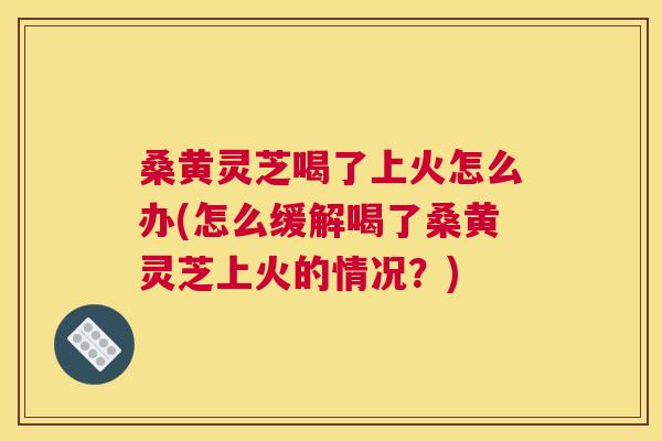桑黄灵芝喝了上火怎么办(怎么缓解喝了桑黄灵芝上火的情况?) 桑黄灵芝喝了上火怎么办(怎么缓解喝了桑黄灵芝上火的情况?)