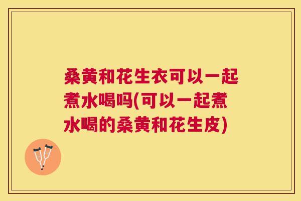 桑黄和花生衣可以一起煮水喝吗(可以一起煮水喝的桑黄和花生皮) 桑黄和花生衣可以一起煮水喝吗(可以一起煮水喝的桑黄和花生皮)