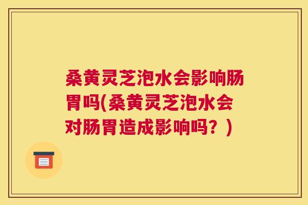 桑黄灵芝泡水会影响肠胃吗(桑黄灵芝泡水会对肠胃造成影响吗？)