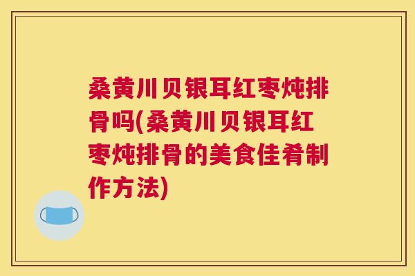 桑黄川贝银耳红枣炖排骨吗(桑黄川贝银耳红枣炖排骨的美食佳肴制作方法) 桑黄川贝银耳红枣炖排骨吗(桑黄川贝银耳红枣炖排骨的美食佳肴制作方法)
