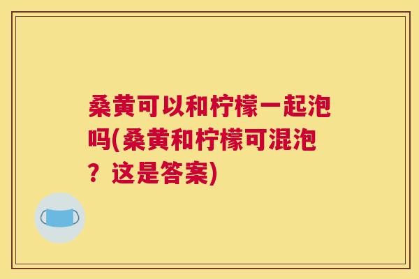 桑黄可以和柠檬一起泡吗(桑黄和柠檬可混泡?这是答案) 桑黄可以和柠檬一起泡吗(桑黄和柠檬可混泡?这是答案)