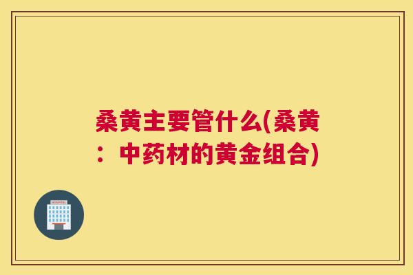 桑黄主要管什么(桑黄:材的黄金组合) 桑黄主要管什么(桑黄:材的黄金组合)