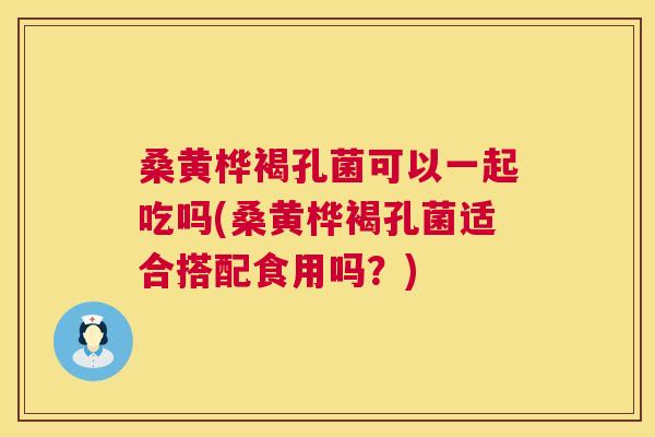 桑黄桦褐孔菌可以一起吃吗(桑黄桦褐孔菌适合搭配食用吗?) 桑黄桦褐孔菌可以一起吃吗(桑黄桦褐孔菌适合搭配食用吗?)