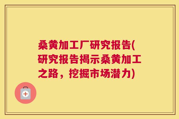 桑黄加工厂研究报告(研究报告揭示桑黄加工之路,挖掘市场潜力) 桑黄加工厂研究报告(研究报告揭示桑黄加工之路,挖掘市场潜力)