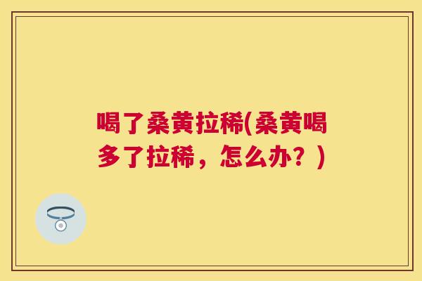 喝了桑黄拉稀(桑黄喝多了拉稀,怎么办?) 喝了桑黄拉稀(桑黄喝多了拉稀,怎么办?)