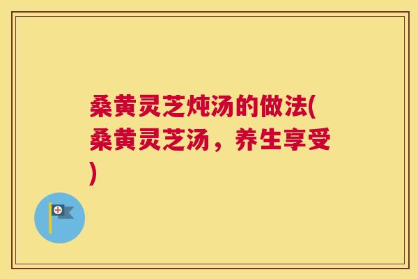 桑黄灵芝炖汤的做法(桑黄灵芝汤,养生享受) 桑黄灵芝炖汤的做法(桑黄灵芝汤,养生享受)