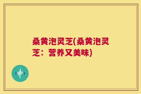 桑黄泡灵芝(桑黄泡灵芝:营养又美味) 桑黄泡灵芝(桑黄泡灵芝:营养又美味)