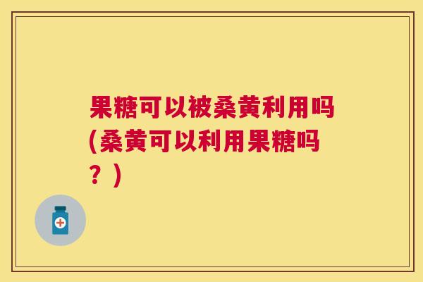 果糖可以被桑黄利用吗(桑黄可以利用果糖吗?) 果糖可以被桑黄利用吗(桑黄可以利用果糖吗?)