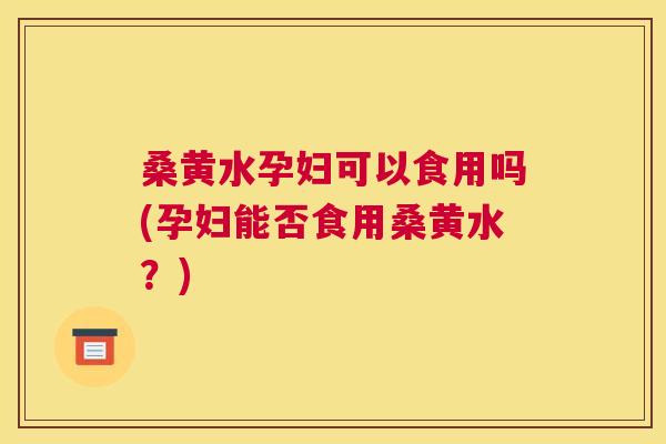 桑黄水孕妇可以食用吗(孕妇能否食用桑黄水？)