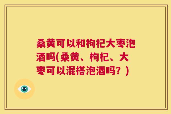 桑黄可以和枸杞大枣泡酒吗(桑黄、枸杞、大枣可以混搭泡酒吗?) 桑黄可以和枸杞大枣泡酒吗(桑黄、枸杞、大枣可以混搭泡酒吗?)