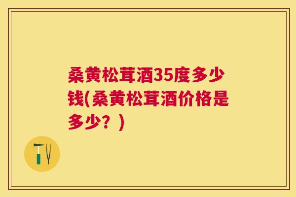 桑黄松茸酒35度多少钱(桑黄松茸酒价格是多少?) 桑黄松茸酒35度多少钱(桑黄松茸酒价格是多少?)