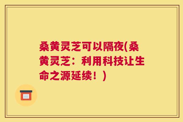 桑黄灵芝可以隔夜(桑黄灵芝:利用科技让生命之源延续!) 桑黄灵芝可以隔夜(桑黄灵芝:利用科技让生命之源延续!)