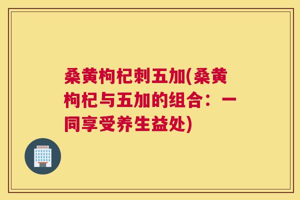 桑黄枸杞刺五加(桑黄枸杞与五加的组合:一同享受养生益处) 桑黄枸杞刺五加(桑黄枸杞与五加的组合:一同享受养生益处)