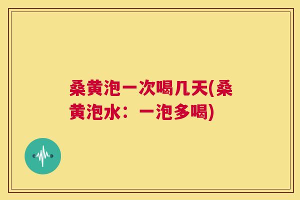 桑黄泡一次喝几天(桑黄泡水:一泡多喝) 桑黄泡一次喝几天(桑黄泡水:一泡多喝)