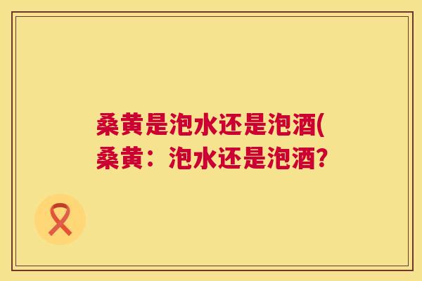 桑黄是泡水还是泡酒(桑黄:泡水还是泡酒? 桑黄是泡水还是泡酒(桑黄:泡水还是泡酒?