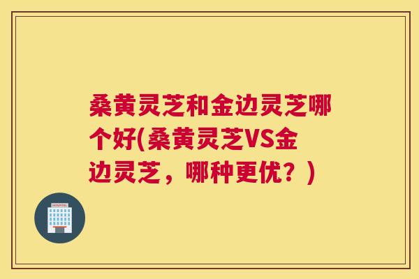 桑黄灵芝和金边灵芝哪个好(桑黄灵芝VS金边灵芝,哪种更优?) 桑黄灵芝和金边灵芝哪个好(桑黄灵芝VS金边灵芝,哪种更优?)