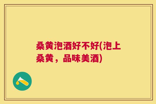 桑黄泡酒好不好(泡上桑黄,品味美酒) 桑黄泡酒好不好(泡上桑黄,品味美酒)