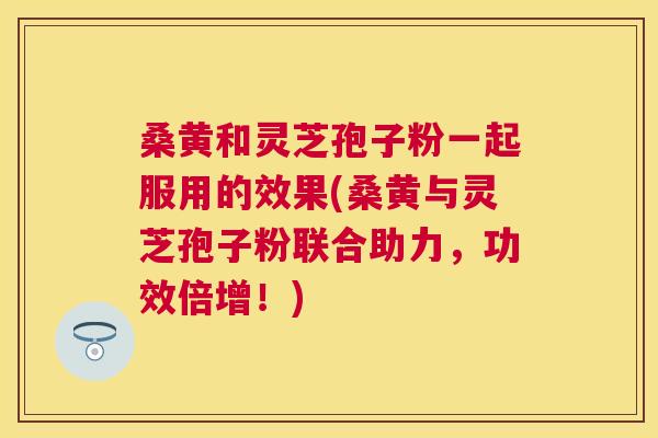 桑黄和灵芝孢子粉一起服用的效果(桑黄与灵芝孢子粉联合助力,功效倍增!) 桑黄和灵芝孢子粉一起服用的效果(桑黄与灵芝孢子粉联合助力,功效倍增!)