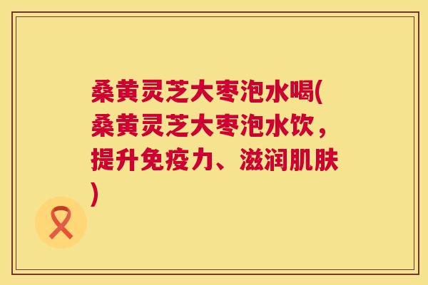 桑黄灵芝大枣泡水喝(桑黄灵芝大枣泡水饮，提升力、滋润)