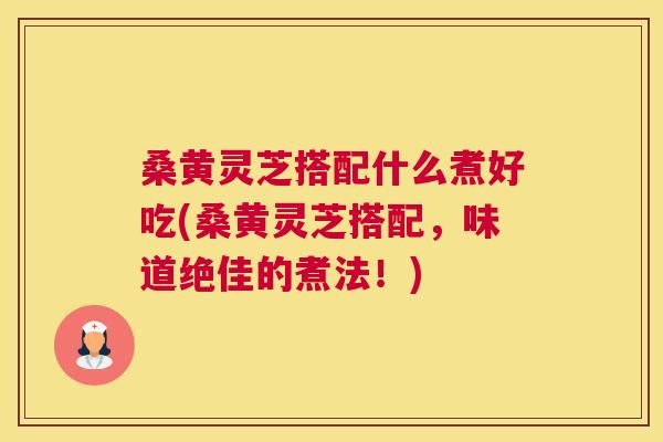 桑黄灵芝搭配什么煮好吃(桑黄灵芝搭配,味道绝佳的煮法!) 桑黄灵芝搭配什么煮好吃(桑黄灵芝搭配,味道绝佳的煮法!)
