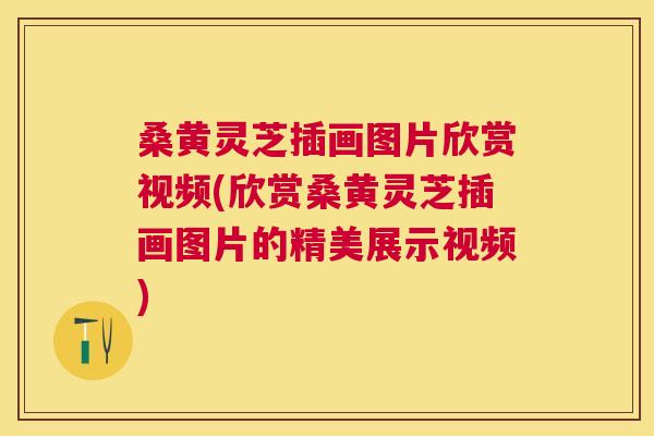 桑黄灵芝插画图片欣赏视频(欣赏桑黄灵芝插画图片的精美展示视频) 桑黄灵芝插画图片欣赏视频(欣赏桑黄灵芝插画图片的精美展示视频)