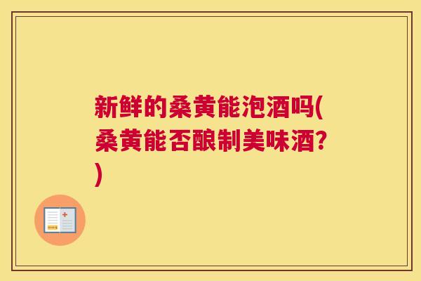 新鲜的桑黄能泡酒吗(桑黄能否酿制美味酒?) 新鲜的桑黄能泡酒吗(桑黄能否酿制美味酒?)