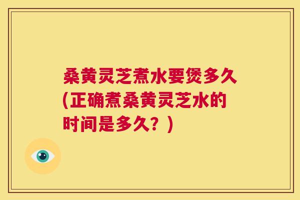 桑黄灵芝煮水要煲多久(正确煮桑黄灵芝水的时间是多久？)